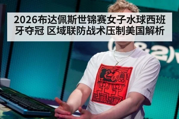 2026布达佩斯世锦赛女子水球西班牙夺冠 区域联防战术压制美国解析
