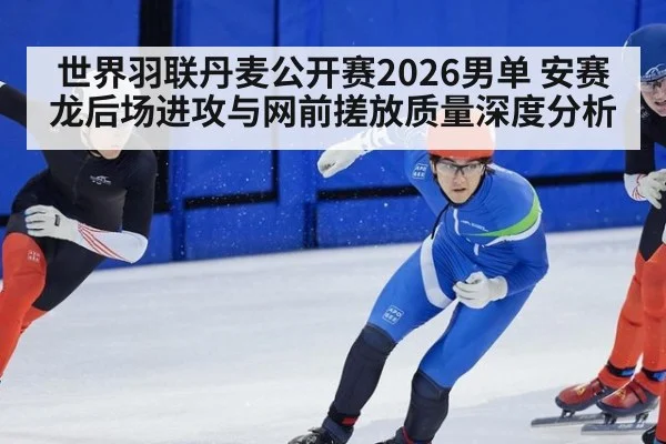 世界羽联丹麦公开赛2026男单 安赛龙后场进攻与网前搓放质量深度分析